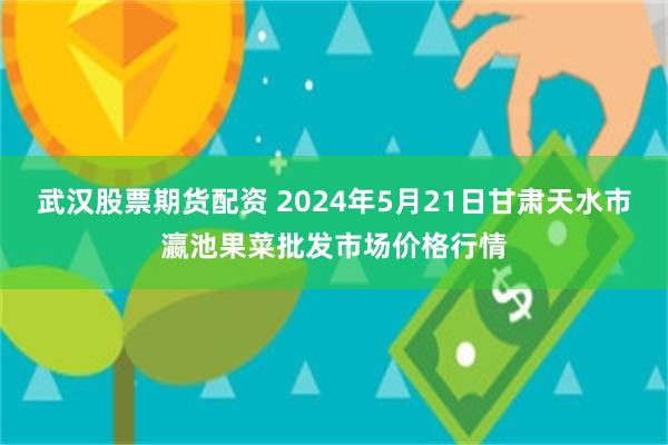武汉股票期货配资 2024年5月21日甘肃天水市瀛池果菜批发