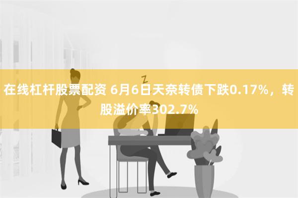 在线杠杆股票配资 6月6日天奈转债下跌0.17%，转股溢价率302.7%