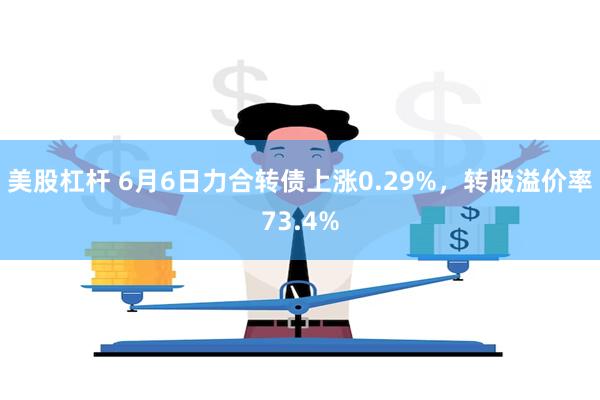 美股杠杆 6月6日力合转债上涨0.29%，转股溢价率73.4%