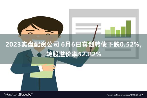 2023实盘配资公司 6月6日睿创转债下跌0.52%，转股溢价率52.82%