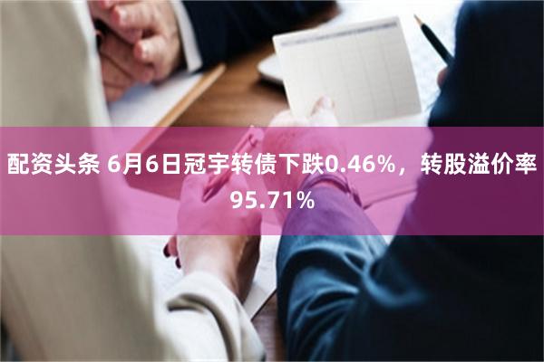 配资头条 6月6日冠宇转债下跌0.46%，转股溢价率95.71%