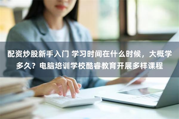 配资炒股新手入门 学习时间在什么时候，大概学多久？电脑培训学校酷睿教育开展多样课程