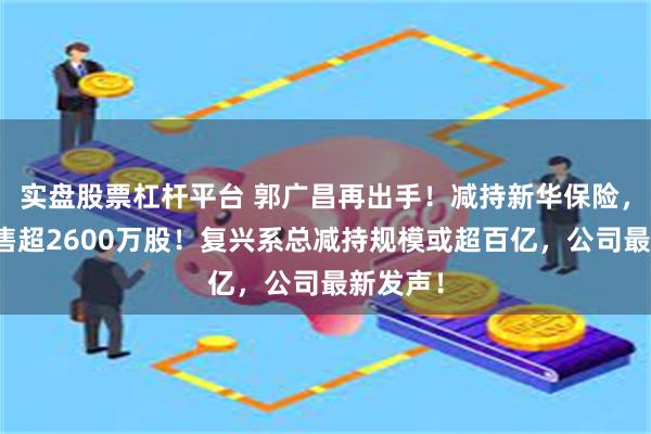 实盘股票杠杆平台 郭广昌再出手！减持新华保险，一天抛售超2600万股！复兴系总减持规模或超百亿，公司最新发声！