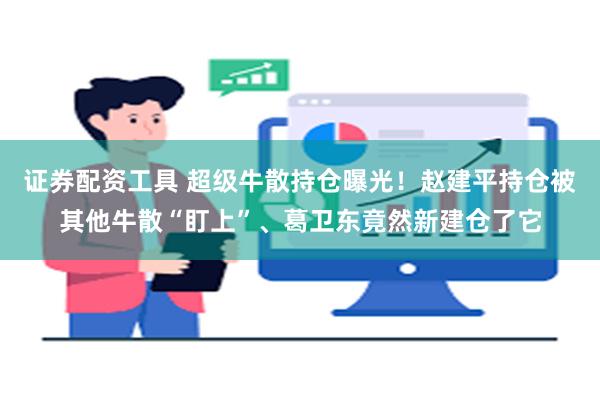 证券配资工具 超级牛散持仓曝光！赵建平持仓被其他牛散“盯上”、葛卫东竟然新建仓了它