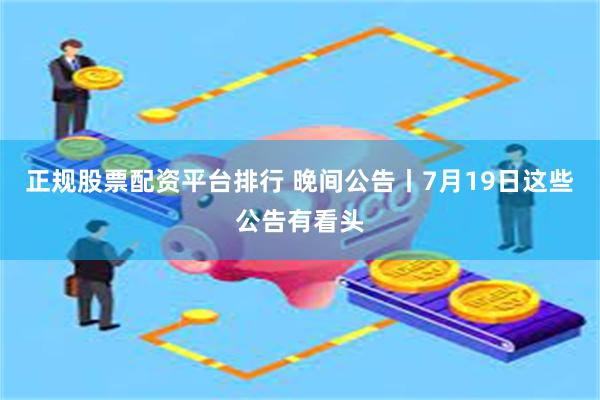 正规股票配资平台排行 晚间公告丨7月19日这些公告有看头