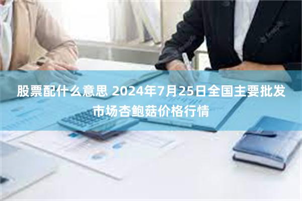 股票配什么意思 2024年7月25日全国主要批发市场杏鲍菇价格行情