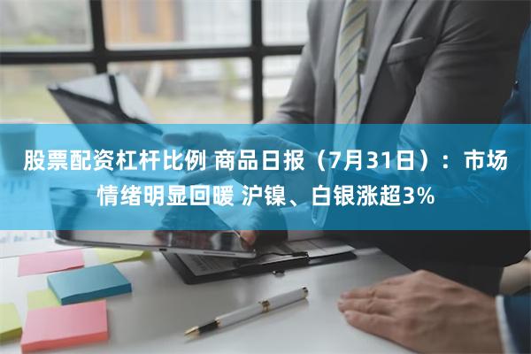 股票配资杠杆比例 商品日报（7月31日）：市场情绪明显回暖 沪镍、白银涨超3%