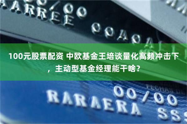 100元股票配资 中欧基金王培谈量化高频冲击下，主动型基