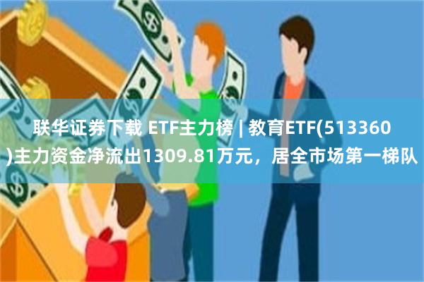 联华证券下载 ETF主力榜 | 教育ETF(513360)主力资金净流出1309.81万元，居全市场第一梯队