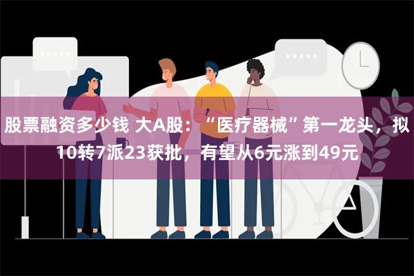 股票融资多少钱 大A股：“医疗器械”第一龙头，拟10转7派23获批，有望从6元涨到49元