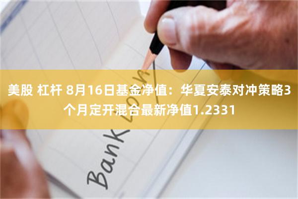 美股 杠杆 8月16日基金净值：华夏安泰对冲策略3个月定开混合最新净值1.2331