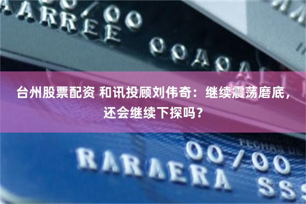 台州股票配资 和讯投顾刘伟奇：继续震荡磨底，还会继续下探吗？