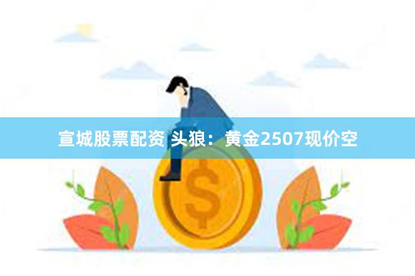 宣城股票配资 头狼：黄金2507现价空