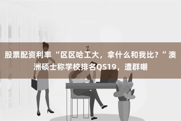 股票配资利率 “区区哈工大，拿什么和我比？”澳洲硕士称学校排名QS19，遭群嘲