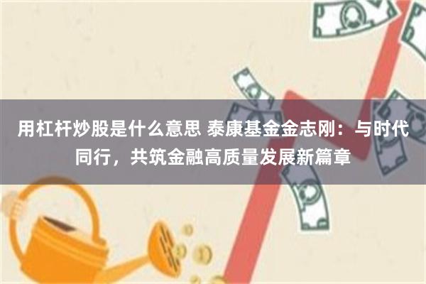 用杠杆炒股是什么意思 泰康基金金志刚：与时代同行，共筑金融高质量发展新篇章