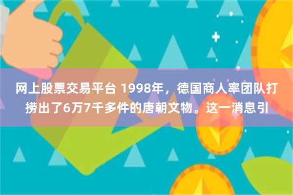 网上股票交易平台 1998年，德国商人率团队打捞出了6万7千多件的唐朝文物。这一消息引