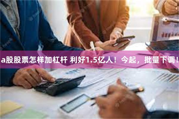 a股股票怎样加杠杆 利好1.5亿人！今起，批量下调！