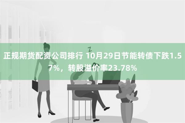 正规期货配资公司排行 10月29日节能转债下跌1.57%，转股溢价率23.78%