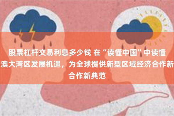 股票杠杆交易利息多少钱 在“读懂中国”中读懂粤港澳大湾区发展机遇，为全球提供新型区域经济合作新典范