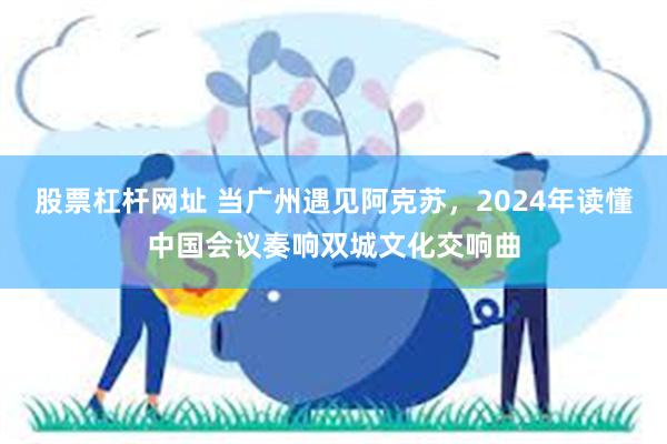 股票杠杆网址 当广州遇见阿克苏，2024年读懂中国会议奏响双城文化交响曲