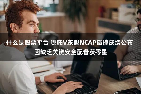 什么是股票平台 哪吒V东盟NCAP碰撞成绩公布 因缺乏关键安