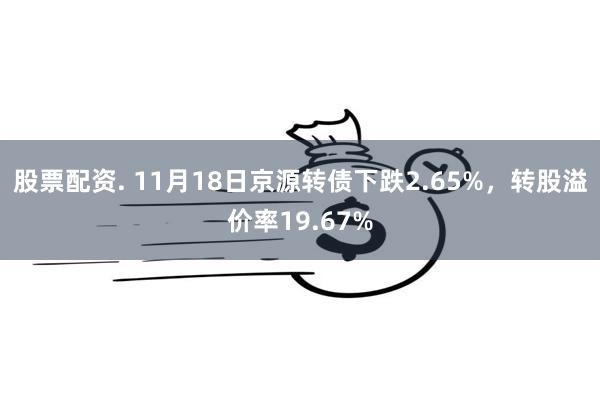 股票配资. 11月18日京源转债下跌2.65%，转股溢价率1