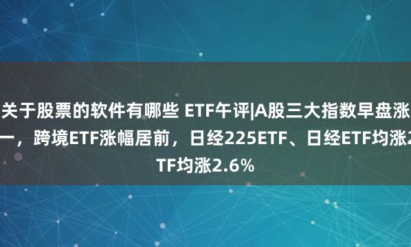 关于股票的软件有哪些 ETF午评|A股三大指数早盘涨跌不一，跨境ETF涨幅居前，日经225ETF、日经ETF均涨2.6%