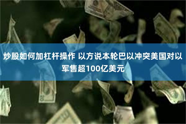 炒股如何加杠杆操作 以方说本轮巴以冲突美国对以军售超100亿美元