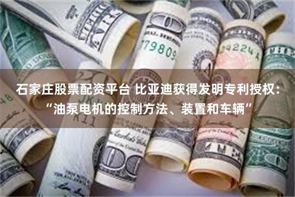 石家庄股票配资平台 比亚迪获得发明专利授权：“油泵电机的控制方法、装置和车辆”