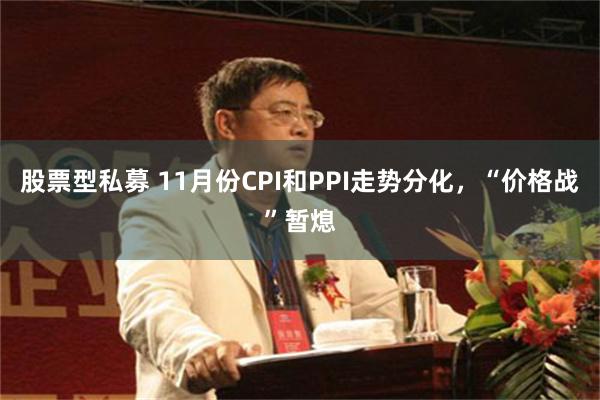 股票型私募 11月份CPI和PPI走势分化，“价格战”暂熄