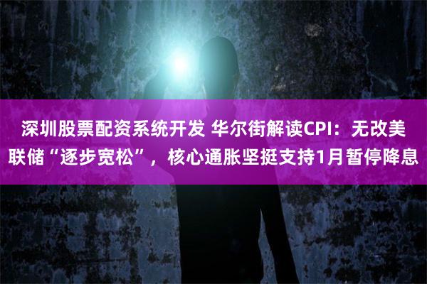 深圳股票配资系统开发 华尔街解读CPI：无改美联储“逐步宽松”，核心通胀坚挺支持1月暂停降息