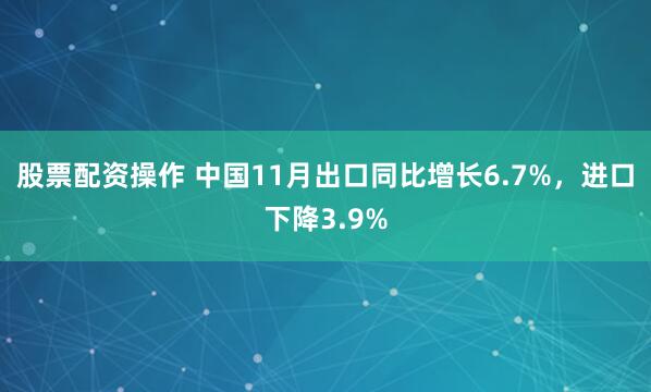 股票配资操作 中国11月出口同比增长6.7%，进口下降3.9%