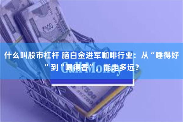 什么叫股市杠杆 脑白金进军咖啡行业：从“睡得好”到“喝得香”，能走多远？