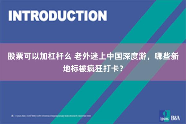 股票可以加杠杆么 老外迷上中国深度游，哪些新地标被疯狂打卡？