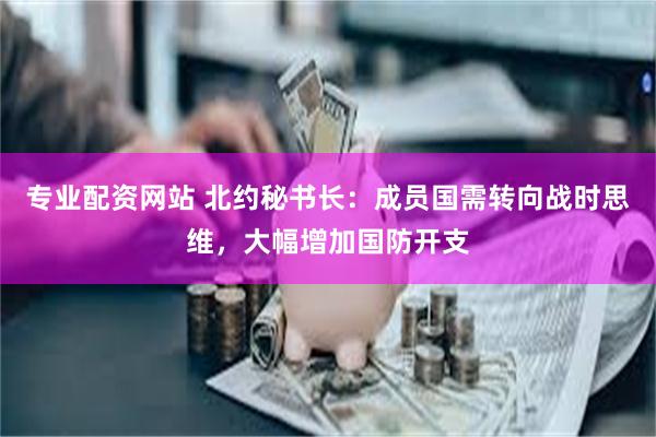 专业配资网站 北约秘书长：成员国需转向战时思维，大幅增加国防开支