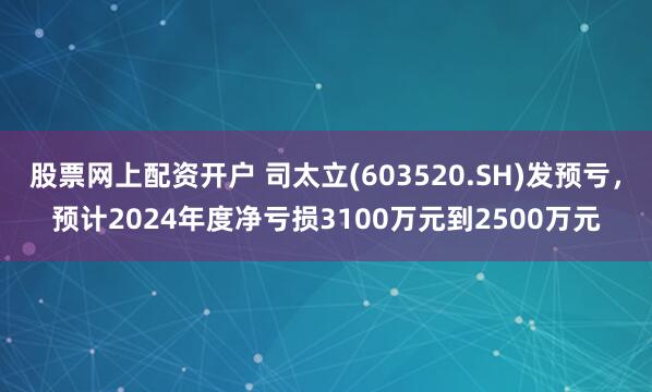 股票网上配资开户 司太立(603520.SH)发预亏，预计2024年度净亏损3100万元到2500万元