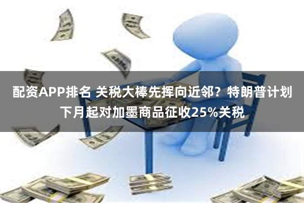 配资APP排名 关税大棒先挥向近邻？特朗普计划下月起对加墨商品征收25%关税