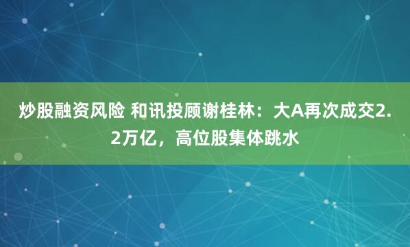 炒股融资风险 和讯投顾谢桂林：大A再次成交2.2万亿，高位股集体跳水