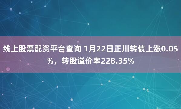 线上股票配资平台查询 1月22日正川转债上涨0.05%，转股溢价率228.35%