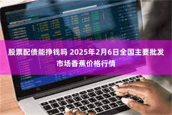 股票配债能挣钱吗 2025年2月6日全国主要批发市场香蕉价格行情