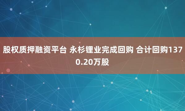 股权质押融资平台 永杉锂业完成回购 合计回购1370.20万股