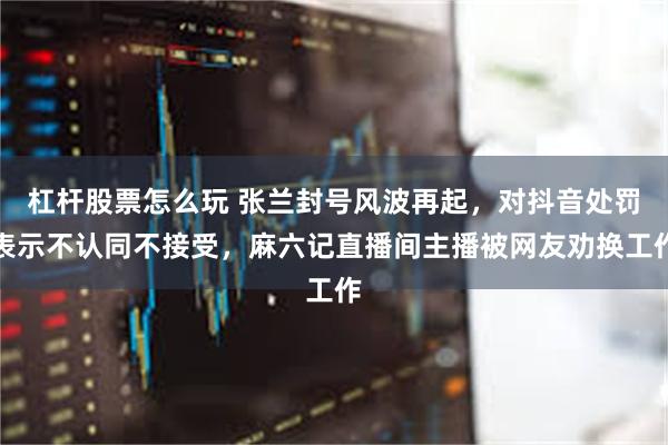 杠杆股票怎么玩 张兰封号风波再起，对抖音处罚表示不认同不接受，麻六记直播间主播被网友劝换工作