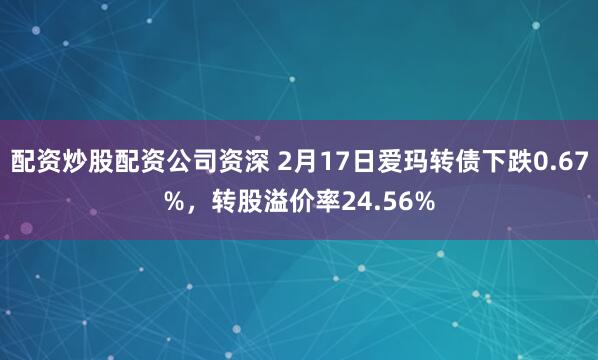 配资炒股配资公司资深 2月17日爱玛转债下跌0.67%，转股溢价率24.56%