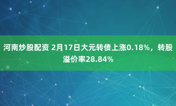 河南炒股配资 2月17日大元转债上涨0.18%，转股溢价率28.84%