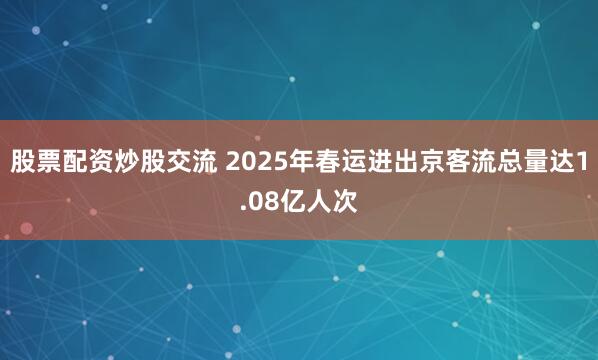 股票配资炒股交流 2025年春运进出京客流总量达1.08亿人次