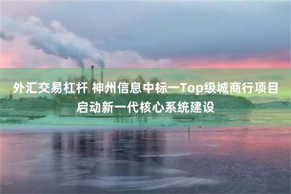 外汇交易杠杆 神州信息中标一Top级城商行项目启动新一代核心系统建设