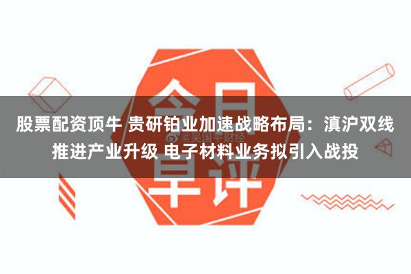 股票配资顶牛 贵研铂业加速战略布局：滇沪双线推进产业升级 电子材料业务拟引入战投