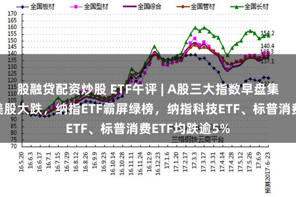 股融贷配资炒股 ETF午评 | A股三大指数早盘集体下跌，隔夜美股大跌，纳指ETF霸屏绿榜，纳指科技ETF、标普消费ETF均跌逾5%