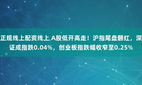 正规线上配资线上 A股低开高走！沪指尾盘翻红，深证成指跌0.04%，创业板指跌幅收窄至0.25%