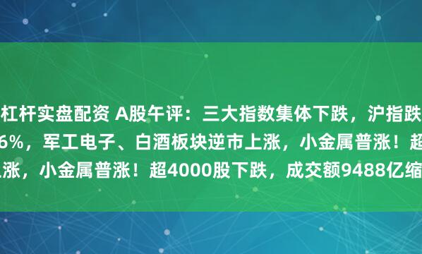 杠杆实盘配资 A股午评：三大指数集体下跌，沪指跌0.47%创业板指跌0.76%，军工电子、白酒板块逆市上涨，小金属普涨！超4000股下跌，成交额9488亿缩量558亿